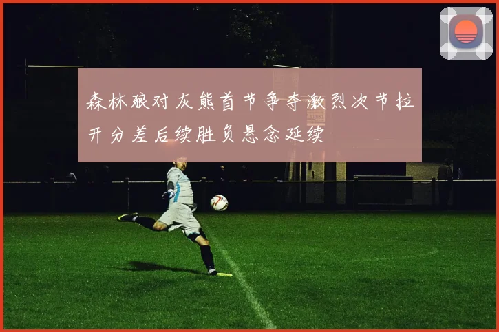 森林狼对灰熊首节争夺激烈次节拉开分差后续胜负悬念延续