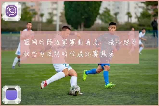 篮网对阵活塞赛前看点：核心球员状态与攻防对位成比赛焦点