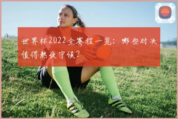 世界杯2022全赛程一览:哪些对决值得熬夜守候?