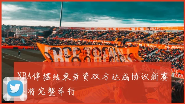 NBA停摆结束劳资双方达成协议新赛季将完整举行