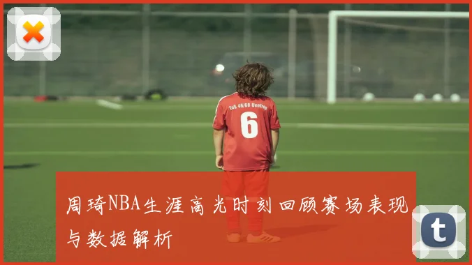 周琦NBA生涯高光时刻回顾赛场表现与数据解析