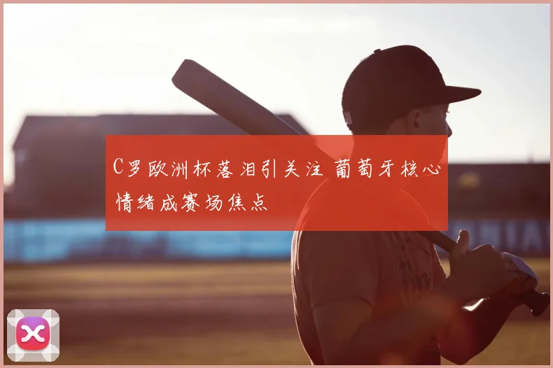 C罗欧洲杯落泪引关注 葡萄牙核心情绪成赛场焦点