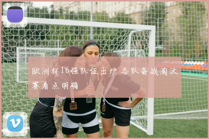 欧洲杯16强队伍出炉 各队备战淘汰赛看点明确