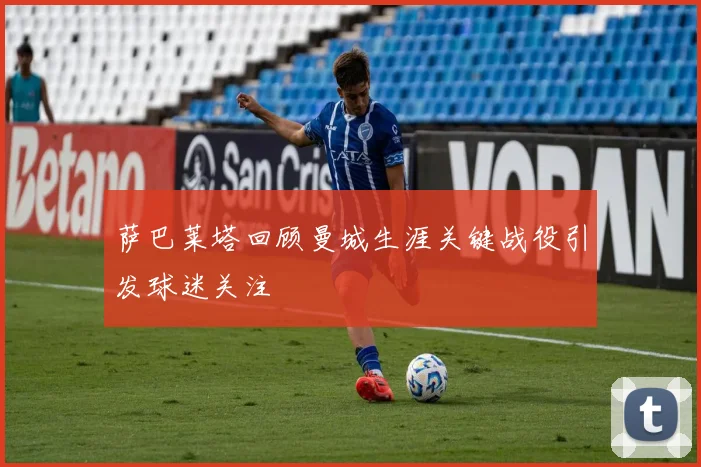 萨巴莱塔回顾曼城生涯关键战役引发球迷关注