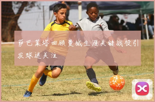 萨巴莱塔回顾曼城生涯关键战役引发球迷关注