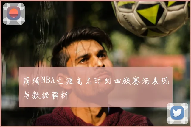 周琦NBA生涯高光时刻回顾赛场表现与数据解析