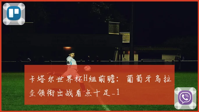 卡塔尔世界杯H组前瞻：葡萄牙乌拉圭领衔出战看点十足_1