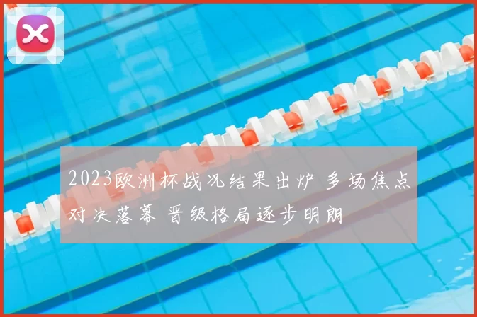 2023欧洲杯战况结果出炉 多场焦点对决落幕 晋级格局逐步明朗