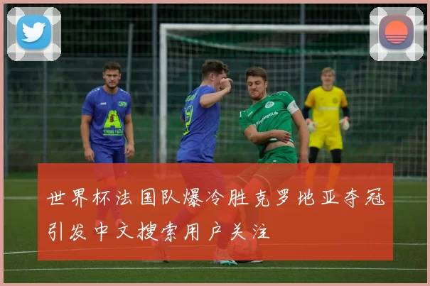 世界杯法国队爆冷胜克罗地亚夺冠引发中文搜索用户关注