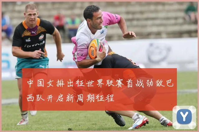 中国女排出征世界联赛首战劲敌巴西队开启新周期征程