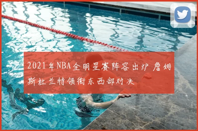 2021年NBA全明星赛阵容出炉 詹姆斯杜兰特领衔东西部对决