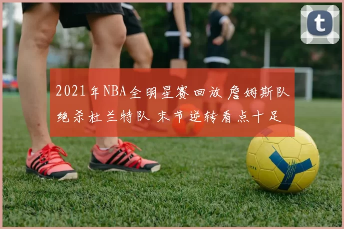 2021年NBA全明星赛回放 詹姆斯队绝杀杜兰特队 末节逆转看点十足