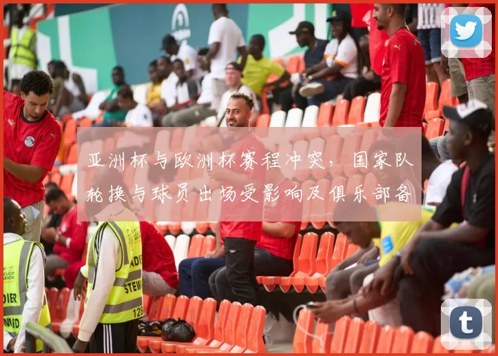 亚洲杯与欧洲杯赛程冲突,国家队轮换与球员出场受影响及俱乐部备战安排
