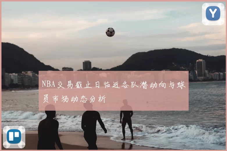 NBA交易截止日临近各队潜动向与球员市场动态分析