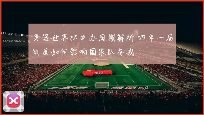 男篮世界杯举办周期解析 四年一届制度如何影响国家队备战