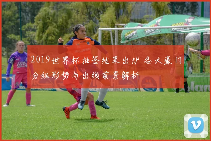 2019世界杯抽签结果出炉 各大豪门分组形势与出线前景解析
