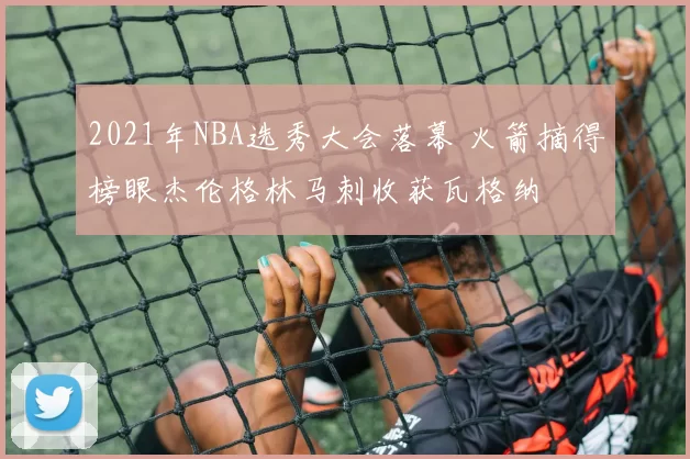 2021年NBA选秀大会落幕 火箭摘得榜眼杰伦格林马刺收获瓦格纳