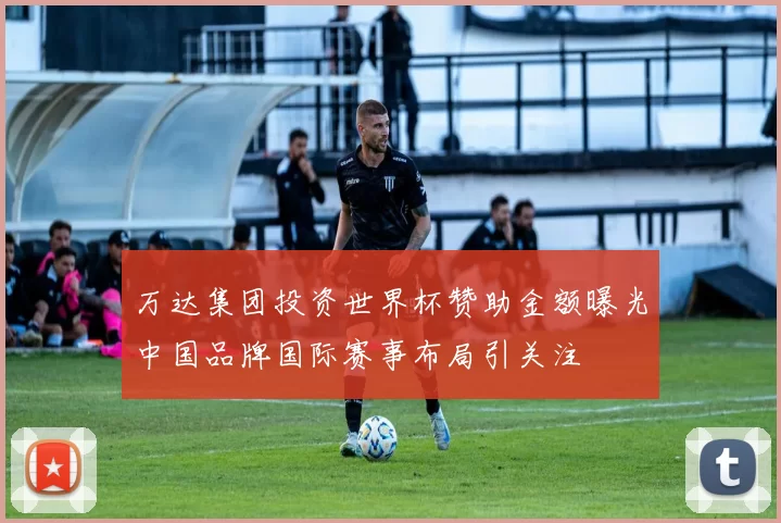 万达集团投资世界杯赞助金额曝光中国品牌国际赛事布局引关注