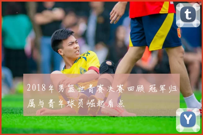 2018年男篮世青赛决赛回顾 冠军归属与青年球员崛起看点