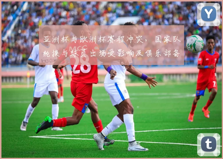 亚洲杯与欧洲杯赛程冲突，国家队轮换与球员出场受影响及俱乐部备战安排