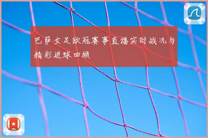 巴萨女足欧冠赛事直播实时战况与精彩进球回顾