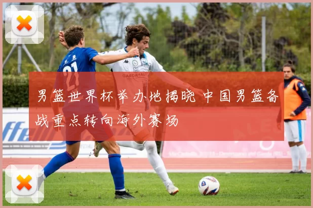 男篮世界杯举办地揭晓 中国男篮备战重点转向海外赛场