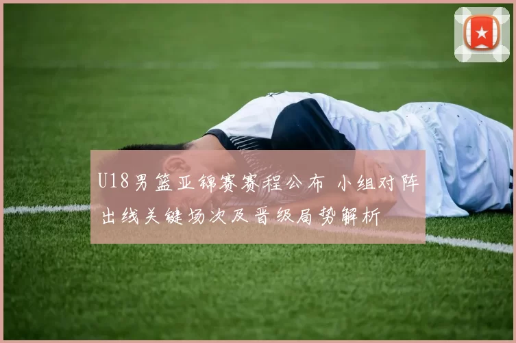 U18男篮亚锦赛赛程公布 小组对阵出线关键场次及晋级局势解析