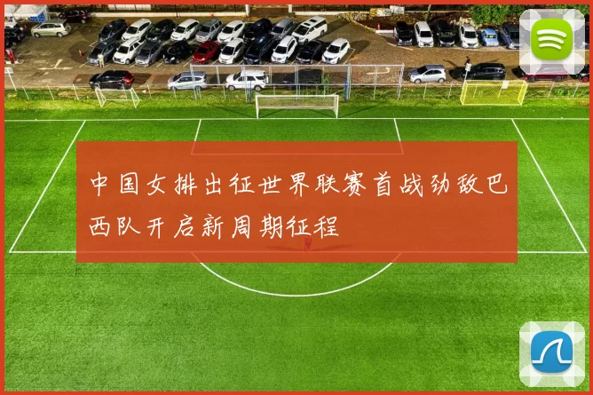 中国女排出征世界联赛首战劲敌巴西队开启新周期征程