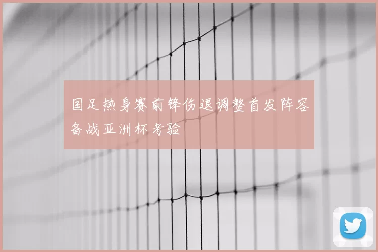 国足热身赛前锋伤退调整首发阵容备战亚洲杯考验