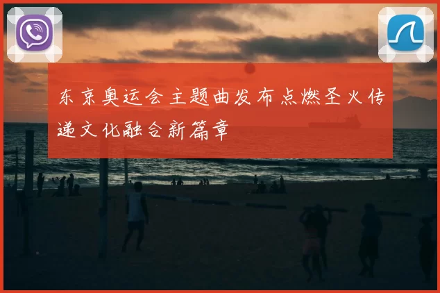 东京奥运会主题曲发布点燃圣火传递文化融合新篇章