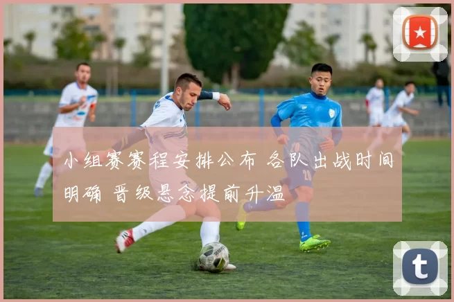 小组赛赛程安排公布 各队出战时间明确 晋级悬念提前升温