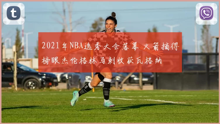 2021年NBA选秀大会落幕 火箭摘得榜眼杰伦格林马刺收获瓦格纳