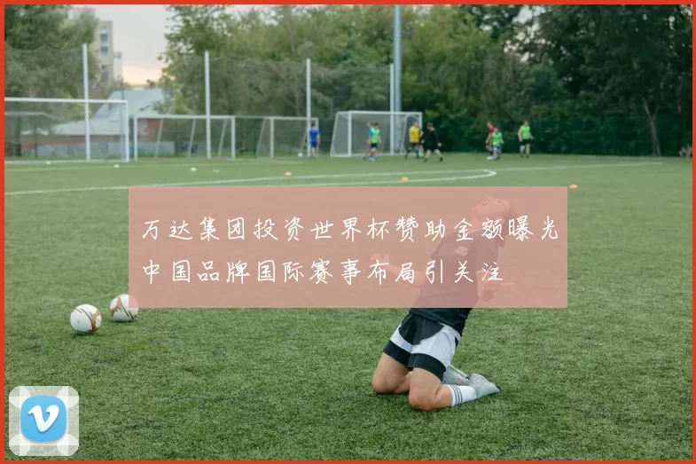 万达集团投资世界杯赞助金额曝光中国品牌国际赛事布局引关注