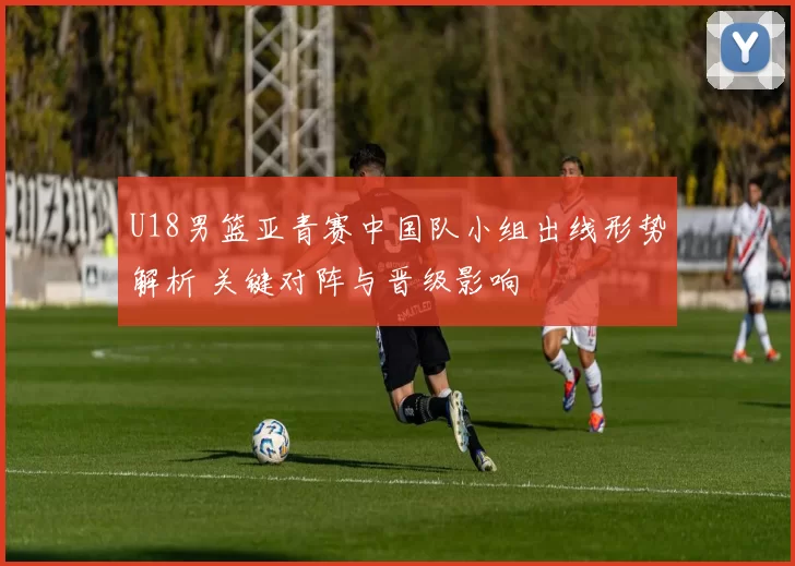 U18男篮亚青赛中国队小组出线形势解析 关键对阵与晋级影响