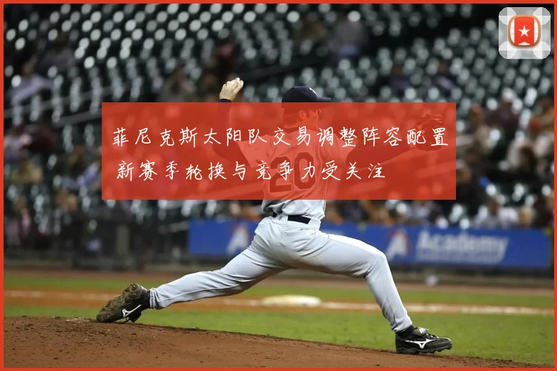菲尼克斯太阳队交易调整阵容配置 新赛季轮换与竞争力受关注