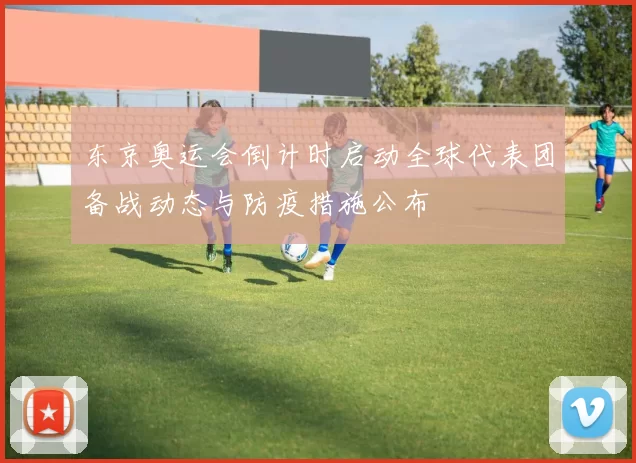 东京奥运会倒计时启动全球代表团备战动态与防疫措施公布