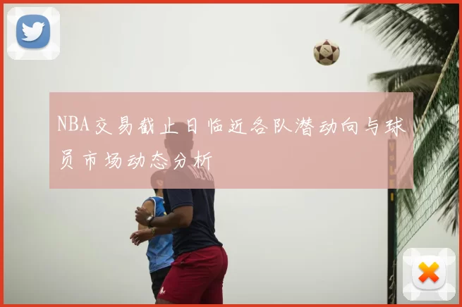 NBA交易截止日临近各队潜动向与球员市场动态分析