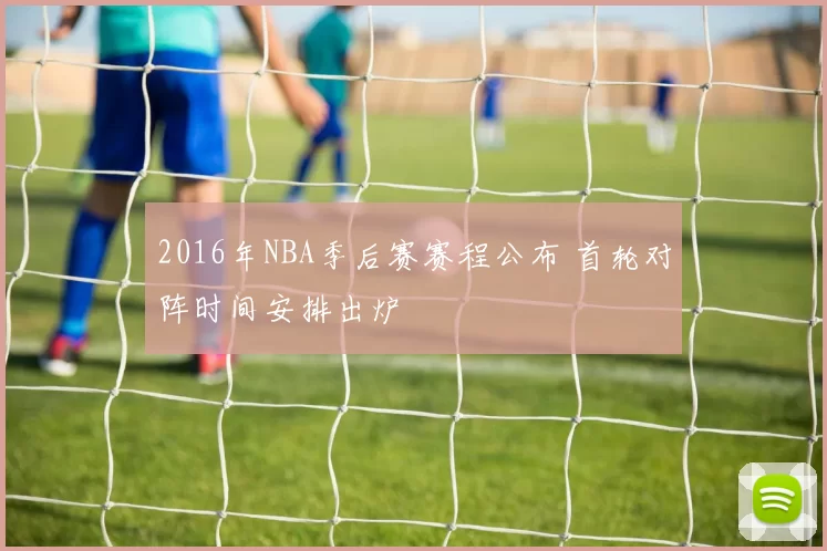 2016年NBA季后赛赛程公布 首轮对阵时间安排出炉