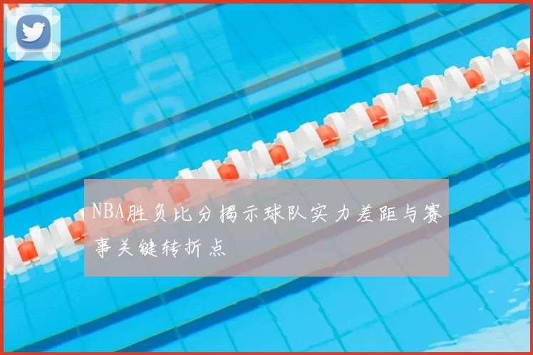 NBA胜负比分揭示球队实力差距与赛事关键转折点