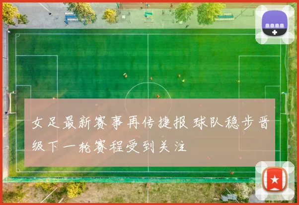女足最新赛事再传捷报 球队稳步晋级下一轮赛程受到关注