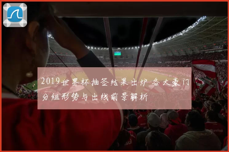 2019世界杯抽签结果出炉 各大豪门分组形势与出线前景解析