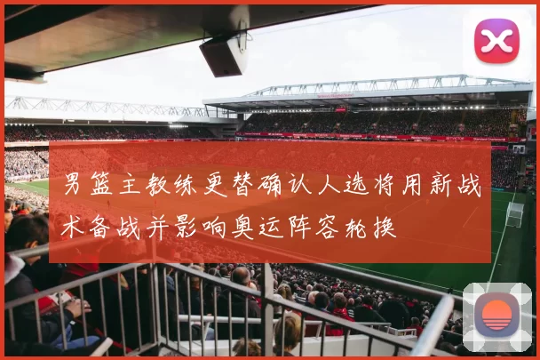 男篮主教练更替确认人选将用新战术备战并影响奥运阵容轮换