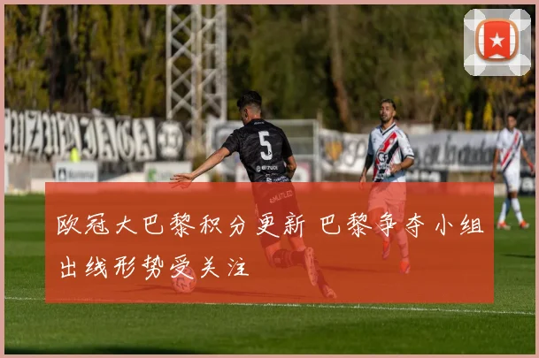 欧冠大巴黎积分更新 巴黎争夺小组出线形势受关注