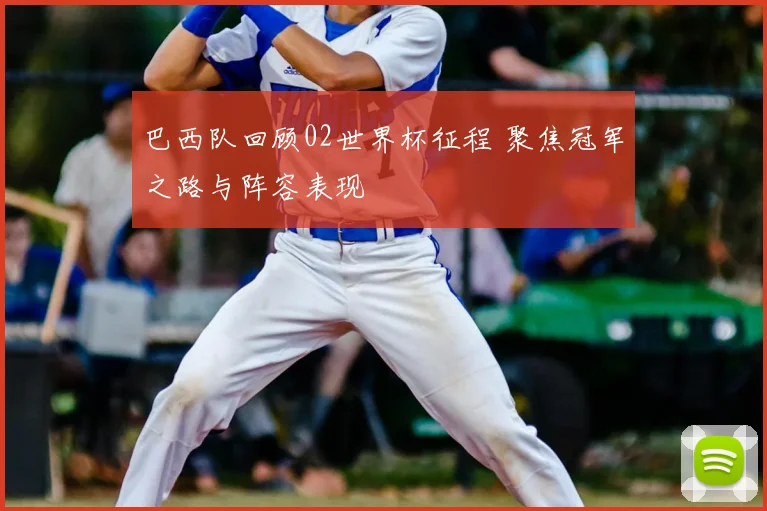 巴西队回顾02世界杯征程 聚焦冠军之路与阵容表现