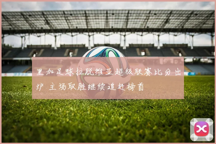 里加足球拉脱维亚超级联赛比分出炉 主场取胜继续追赶榜首