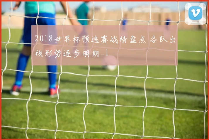 2018世界杯预选赛战绩盘点 各队出线形势逐步明朗_1